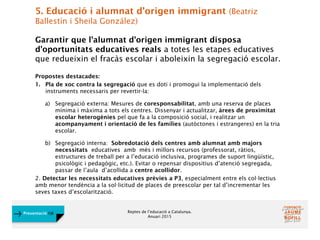 Reptes de l’educació a Catalunya.
Anuari 2015
Presentació FJB
5. Educació i alumnat d'origen immigrant (Beatriz
Ballestín i Sheila González)
Garantir que l'alumnat d’origen immigrant disposa
d'oportunitats educatives reals a totes les etapes educatives
que redueixin el fracàs escolar i aboleixin la segregació escolar.
Propostes destacades:
1. Pla de xoc contra la segregació que es doti i promogui la implementació dels
instruments necessaris per revertir-la:
a) Segregació externa: Mesures de coresponsabilitat, amb una reserva de places
mínima i màxima a tots els centres. Dissenyar i actualitzar, àrees de proximitat
escolar heterogènies pel que fa a la composició social, i realitzar un
acompanyament i orientació de les famílies (autòctones i estrangeres) en la tria
escolar.
b) Segregació interna: Sobredotació dels centres amb alumnat amb majors
necessitats educatives amb més i millors recursos (professorat, ràtios,
estructures de treball per a l’educació inclusiva, programes de suport lingüístic,
psicològic i pedagògic, etc.). Evitar o repensar dispositius d’atenció segregada,
passar de l’aula d’acollida a centre acollidor.
2. Detectar les necessitats educatives prèvies a P3, especialment entre els col·lectius
amb menor tendència a la sol·licitud de places de preescolar per tal d’incrementar les
seves taxes d’escolarització.
 