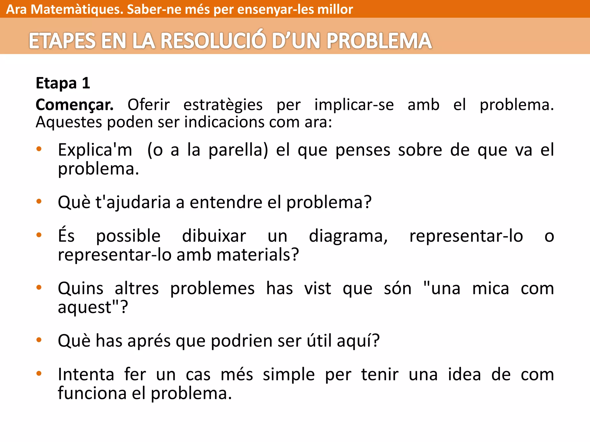 Ara Matemàtiques. Saber-ne més per ensenyar-les millor
Etapa 1
Començar. Oferir estratègies per implicar-se amb el problema.
Aquestes poden ser indicacions com ara:
• Explica'm (o a la parella) el que penses sobre de que va el
problema.
• Què t'ajudaria a entendre el problema?
• És possible dibuixar un diagrama, representar-lo o
representar-lo amb materials?
• Quins altres problemes has vist que són "una mica com
aquest"?
• Què has aprés que podrien ser útil aquí?
• Intenta fer un cas més simple per tenir una idea de com
funciona el problema.
 