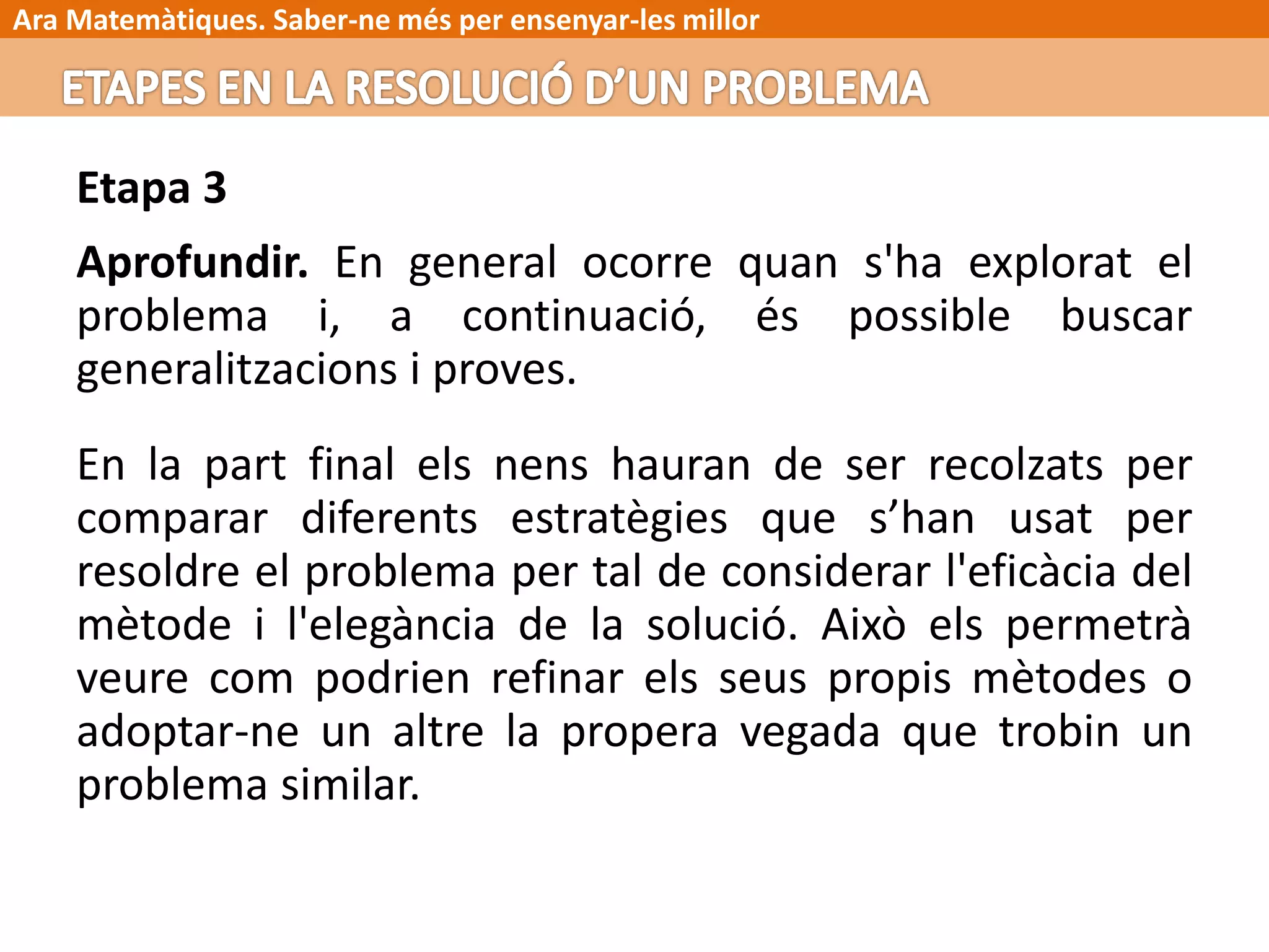 Ara Matemàtiques. Saber-ne més per ensenyar-les millor
Etapa 3
Aprofundir. En general ocorre quan s'ha explorat el
problema i, a continuació, és possible buscar
generalitzacions i proves.
En la part final els nens hauran de ser recolzats per
comparar diferents estratègies que s’han usat per
resoldre el problema per tal de considerar l'eficàcia del
mètode i l'elegància de la solució. Això els permetrà
veure com podrien refinar els seus propis mètodes o
adoptar-ne un altre la propera vegada que trobin un
problema similar.
 