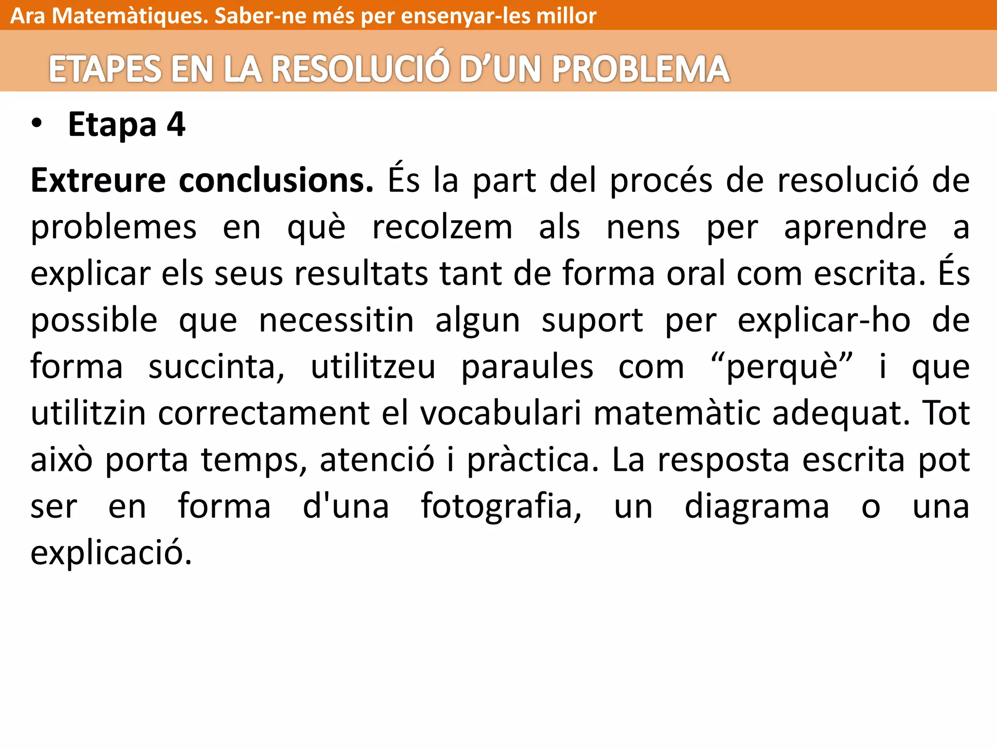 Ara Matemàtiques. Saber-ne més per ensenyar-les millor
• Etapa 4
Extreure conclusions. És la part del procés de resolució de
problemes en què recolzem als nens per aprendre a
explicar els seus resultats tant de forma oral com escrita. És
possible que necessitin algun suport per explicar-ho de
forma succinta, utilitzeu paraules com “perquè” i que
utilitzin correctament el vocabulari matemàtic adequat. Tot
això porta temps, atenció i pràctica. La resposta escrita pot
ser en forma d'una fotografia, un diagrama o una
explicació.
 