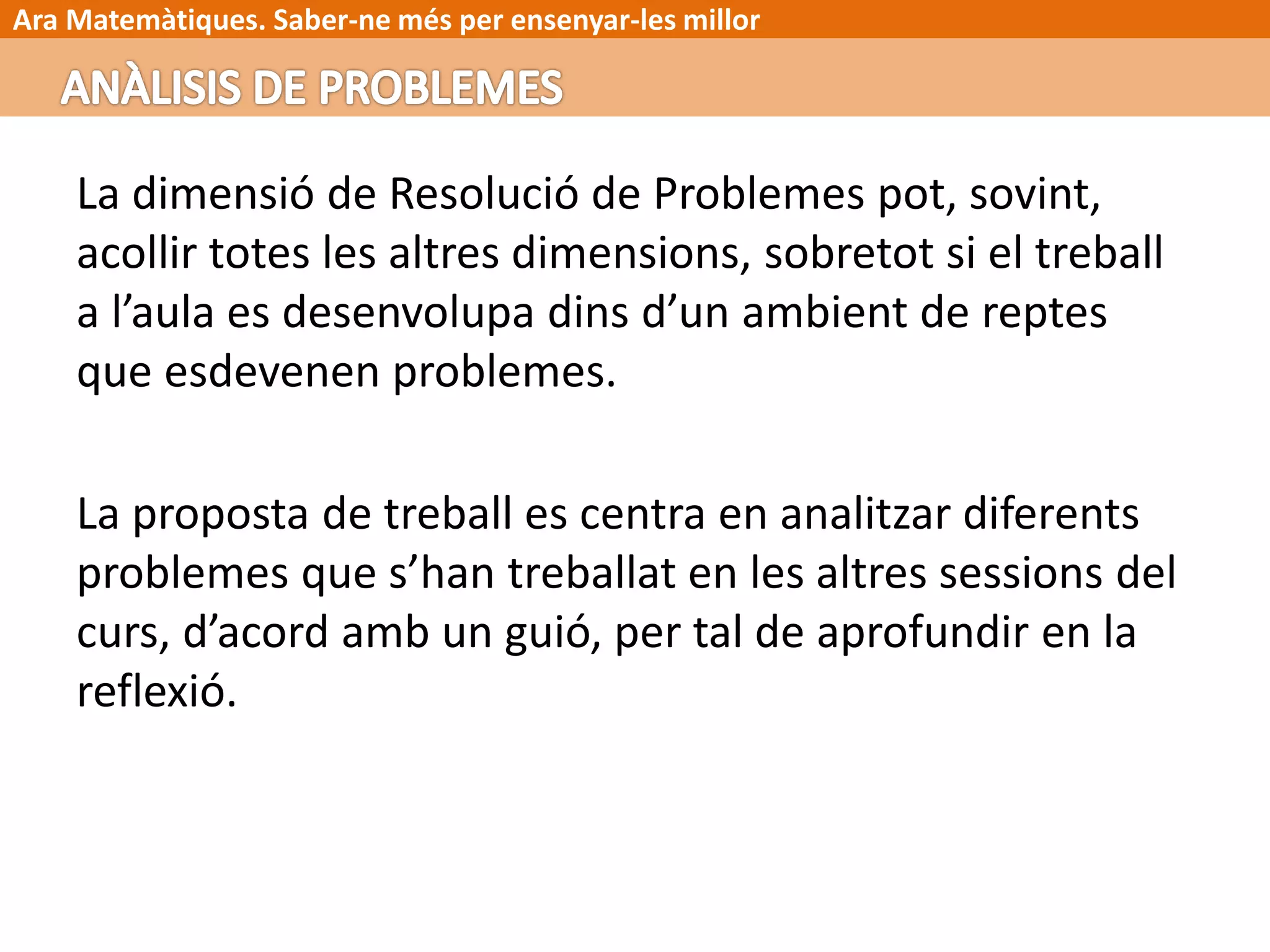 Ara Matemàtiques. Saber-ne més per ensenyar-les millor
La dimensió de Resolució de Problemes pot, sovint,
acollir totes les altres dimensions, sobretot si el treball
a l’aula es desenvolupa dins d’un ambient de reptes
que esdevenen problemes.
La proposta de treball es centra en analitzar diferents
problemes que s’han treballat en les altres sessions del
curs, d’acord amb un guió, per tal de aprofundir en la
reflexió.
 
