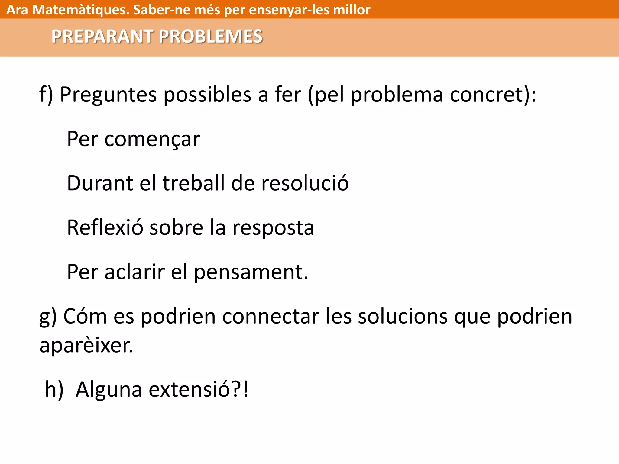 Ara Matemàtiques. Saber-ne més per ensenyar-les millor
f) Preguntes possibles a fer (pel problema concret):
Per començar
Durant el treball de resolució
Reflexió sobre la resposta
Per aclarir el pensament.
g) Cóm es podrien connectar les solucions que podrien
aparèixer.
h) Alguna extensió?!
PREPARANT PROBLEMES
 