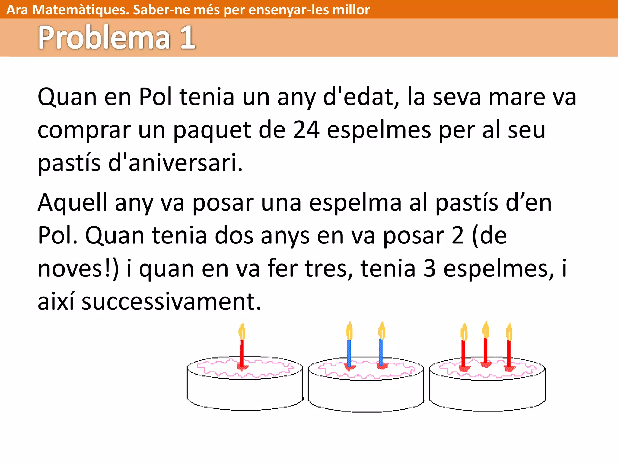 Ara Matemàtiques. Saber-ne més per ensenyar-les millor
Quan en Pol tenia un any d'edat, la seva mare va
comprar un paquet de 24 espelmes per al seu
pastís d'aniversari.
Aquell any va posar una espelma al pastís d’en
Pol. Quan tenia dos anys en va posar 2 (de
noves!) i quan en va fer tres, tenia 3 espelmes, i
així successivament.
 