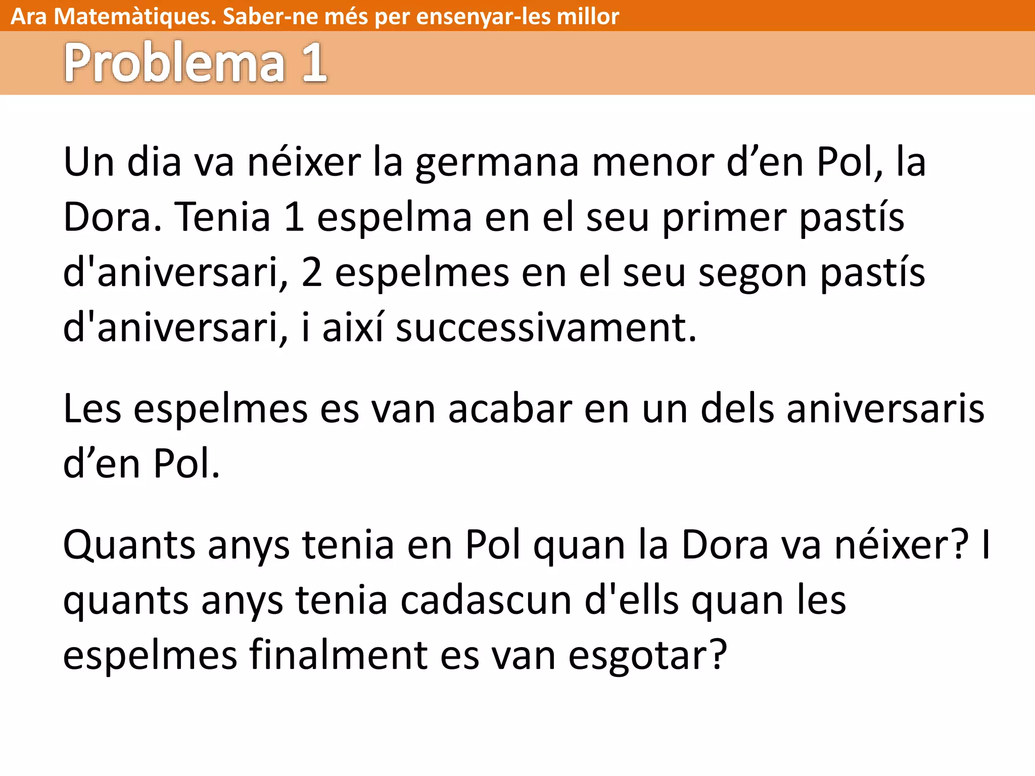 Ara Matemàtiques. Saber-ne més per ensenyar-les millor
Un dia va néixer la germana menor d’en Pol, la
Dora. Tenia 1 espelma en el seu primer pastís
d'aniversari, 2 espelmes en el seu segon pastís
d'aniversari, i així successivament.
Les espelmes es van acabar en un dels aniversaris
d’en Pol.
Quants anys tenia en Pol quan la Dora va néixer? I
quants anys tenia cadascun d'ells quan les
espelmes finalment es van esgotar?
 