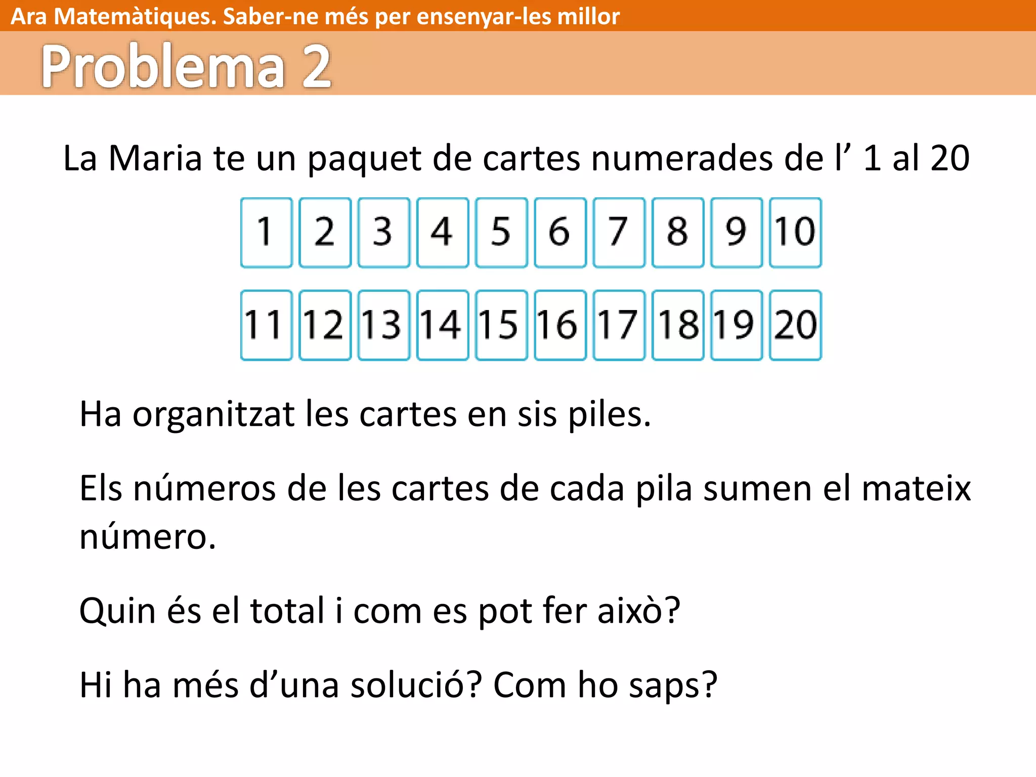 Ara Matemàtiques. Saber-ne més per ensenyar-les millor
La Maria te un paquet de cartes numerades de l’ 1 al 20
Ha organitzat les cartes en sis piles.
Els números de les cartes de cada pila sumen el mateix
número.
Quin és el total i com es pot fer això?
Hi ha més d’una solució? Com ho saps?
 