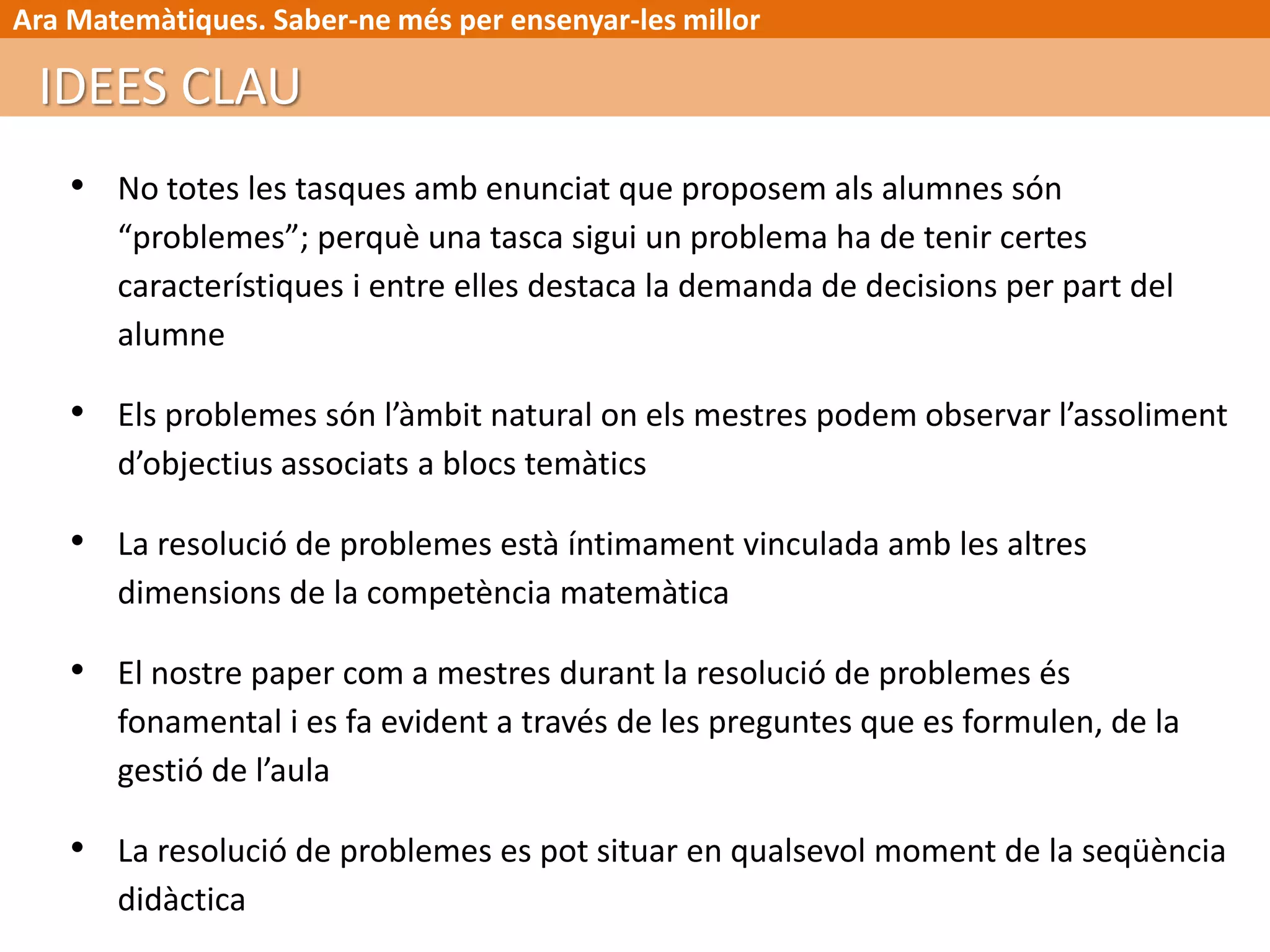 Ara Matemàtiques. Saber-ne més per ensenyar-les millor
• No totes les tasques amb enunciat que proposem als alumnes són
“problemes”; perquè una tasca sigui un problema ha de tenir certes
característiques i entre elles destaca la demanda de decisions per part del
alumne
• Els problemes són l’àmbit natural on els mestres podem observar l’assoliment
d’objectius associats a blocs temàtics
• La resolució de problemes està íntimament vinculada amb les altres
dimensions de la competència matemàtica
• El nostre paper com a mestres durant la resolució de problemes és
fonamental i es fa evident a través de les preguntes que es formulen, de la
gestió de l’aula
• La resolució de problemes es pot situar en qualsevol moment de la seqüència
didàctica
IDEES CLAU
 