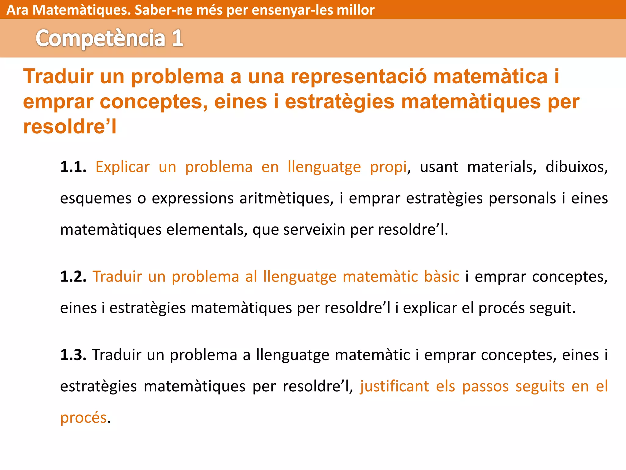 Ara Matemàtiques. Saber-ne més per ensenyar-les millor
Traduir un problema a una representació matemàtica i
emprar conceptes, eines i estratègies matemàtiques per
resoldre’l
1.1. Explicar un problema en llenguatge propi, usant materials, dibuixos,
esquemes o expressions aritmètiques, i emprar estratègies personals i eines
matemàtiques elementals, que serveixin per resoldre’l.
1.2. Traduir un problema al llenguatge matemàtic bàsic i emprar conceptes,
eines i estratègies matemàtiques per resoldre’l i explicar el procés seguit.
1.3. Traduir un problema a llenguatge matemàtic i emprar conceptes, eines i
estratègies matemàtiques per resoldre’l, justificant els passos seguits en el
procés.
 