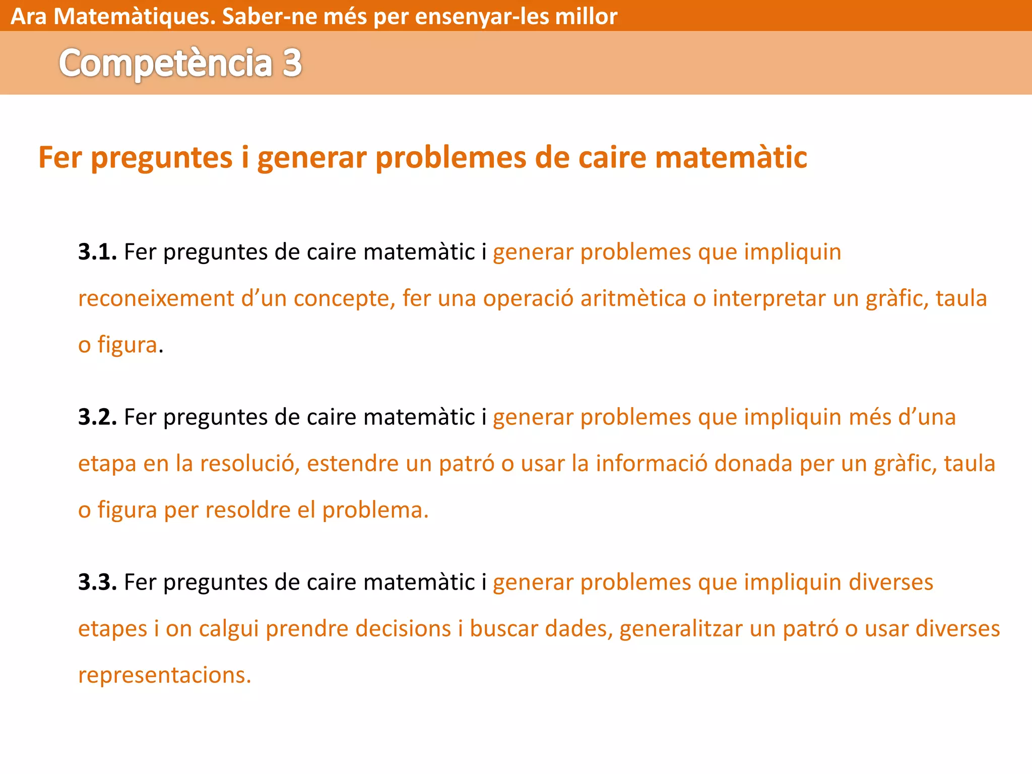Ara Matemàtiques. Saber-ne més per ensenyar-les millor
Fer preguntes i generar problemes de caire matemàtic
3.1. Fer preguntes de caire matemàtic i generar problemes que impliquin
reconeixement d’un concepte, fer una operació aritmètica o interpretar un gràfic, taula
o figura.
3.2. Fer preguntes de caire matemàtic i generar problemes que impliquin més d’una
etapa en la resolució, estendre un patró o usar la informació donada per un gràfic, taula
o figura per resoldre el problema.
3.3. Fer preguntes de caire matemàtic i generar problemes que impliquin diverses
etapes i on calgui prendre decisions i buscar dades, generalitzar un patró o usar diverses
representacions.
 
