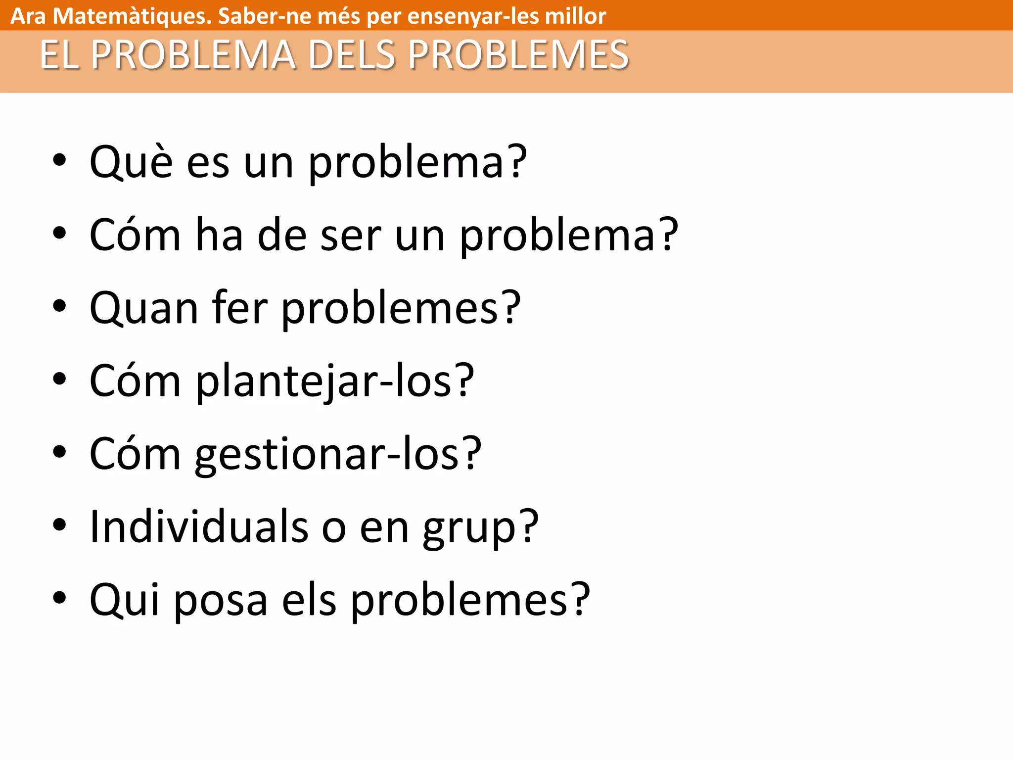 Ara Matemàtiques. Saber-ne més per ensenyar-les millor
EL PROBLEMA DELS PROBLEMES
• Què es un problema?
• Cóm ha de ser un problema?
• Quan fer problemes?
• Cóm plantejar-los?
• Cóm gestionar-los?
• Individuals o en grup?
• Qui posa els problemes?
 