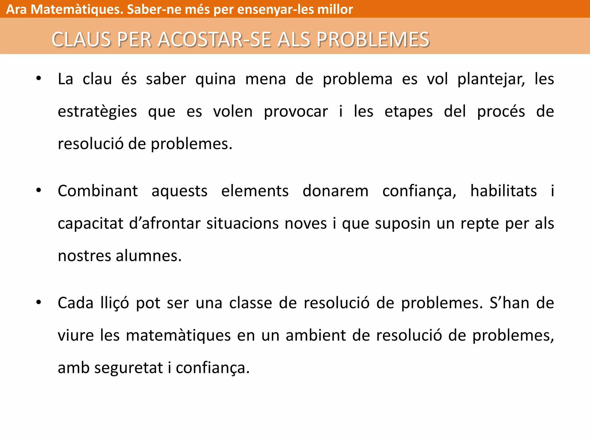 Ara Matemàtiques. Saber-ne més per ensenyar-les millor
• La clau és saber quina mena de problema es vol plantejar, les
estratègies que es volen provocar i les etapes del procés de
resolució de problemes.
• Combinant aquests elements donarem confiança, habilitats i
capacitat d’afrontar situacions noves i que suposin un repte per als
nostres alumnes.
• Cada lliçó pot ser una classe de resolució de problemes. S’han de
viure les matemàtiques en un ambient de resolució de problemes,
amb seguretat i confiança.
CLAUS PER ACOSTAR-SE ALS PROBLEMES
 