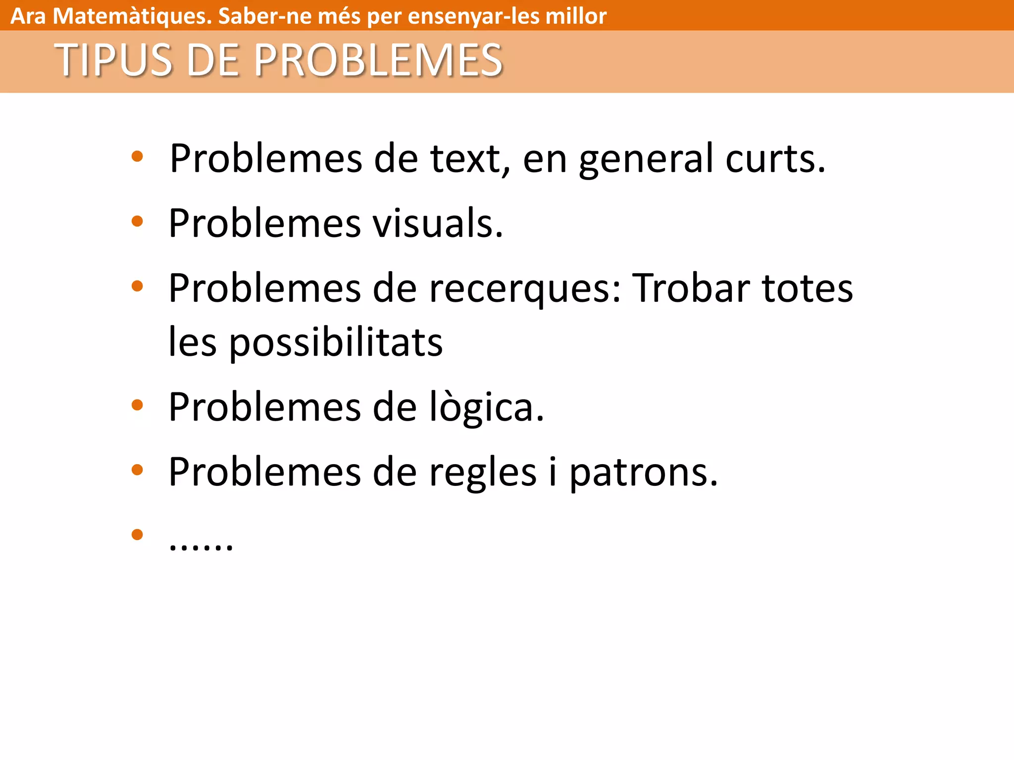 Ara Matemàtiques. Saber-ne més per ensenyar-les millor
• Problemes de text, en general curts.
• Problemes visuals.
• Problemes de recerques: Trobar totes
les possibilitats
• Problemes de lògica.
• Problemes de regles i patrons.
• ......
TIPUS DE PROBLEMES
 