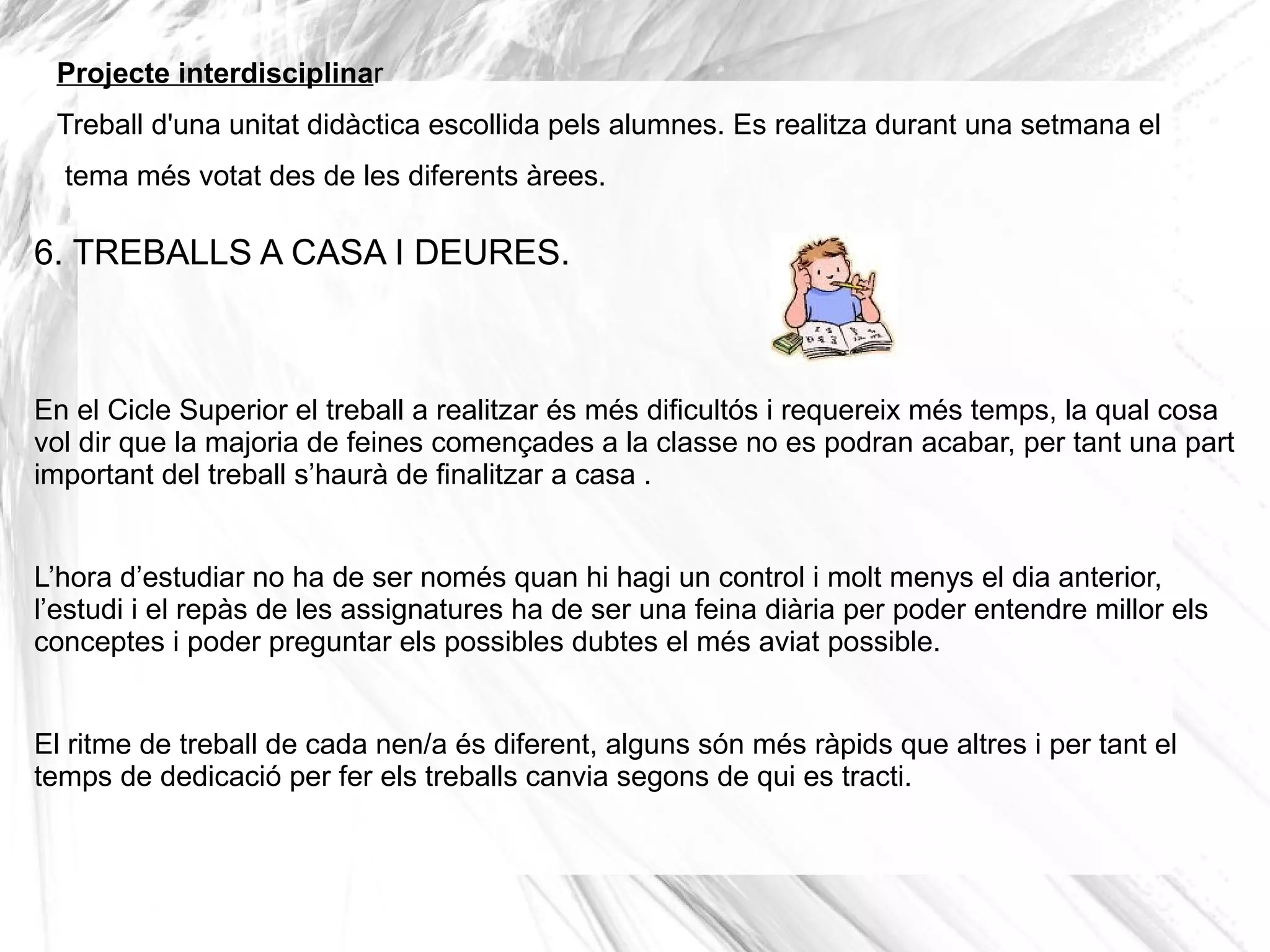 Projecte interdisciplinar
 Treball d'una unitat didàctica escollida pels alumnes. Es realitza durant una setmana el
  tema més votat des de les diferents àrees.

6. TREBALLS A CASA I DEURES.



En el Cicle Superior el treball a realitzar és més dificultós i requereix més temps, la qual cosa
vol dir que la majoria de feines començades a la classe no es podran acabar, per tant una part
important del treball s’haurà de finalitzar a casa .


L’hora d’estudiar no ha de ser només quan hi hagi un control i molt menys el dia anterior,
l’estudi i el repàs de les assignatures ha de ser una feina diària per poder entendre millor els
conceptes i poder preguntar els possibles dubtes el més aviat possible.


El ritme de treball de cada nen/a és diferent, alguns són més ràpids que altres i per tant el
temps de dedicació per fer els treballs canvia segons de qui es tracti.
 