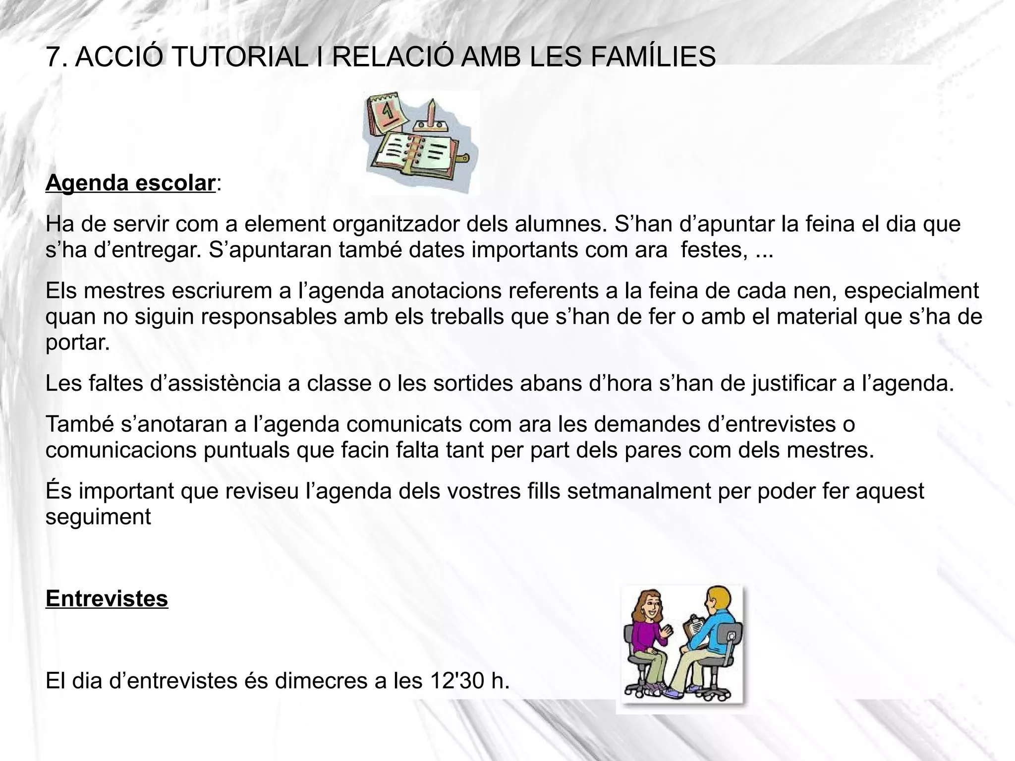 7. ACCIÓ TUTORIAL I RELACIÓ AMB LES FAMÍLIES



Agenda escolar:
Ha de servir com a element organitzador dels alumnes. S’han d’apuntar la feina el dia que
s’ha d’entregar. S’apuntaran també dates importants com ara festes, ...
Els mestres escriurem a l’agenda anotacions referents a la feina de cada nen, especialment
quan no siguin responsables amb els treballs que s’han de fer o amb el material que s’ha de
portar.
Les faltes d’assistència a classe o les sortides abans d’hora s’han de justificar a l’agenda.
També s’anotaran a l’agenda comunicats com ara les demandes d’entrevistes o
comunicacions puntuals que facin falta tant per part dels pares com dels mestres.
És important que reviseu l’agenda dels vostres fills setmanalment per poder fer aquest
seguiment


Entrevistes


El dia d’entrevistes és dimecres a les 12'30 h.
 