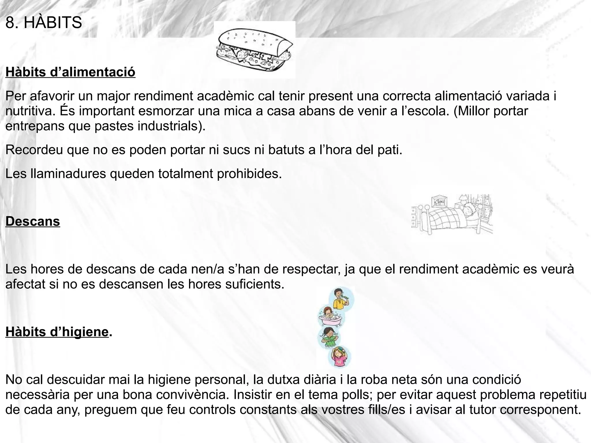 8. HÀBITS

Hàbits d’alimentació
Per afavorir un major rendiment acadèmic cal tenir present una correcta alimentació variada i
nutritiva. És important esmorzar una mica a casa abans de venir a l’escola. (Millor portar
entrepans que pastes industrials).
Recordeu que no es poden portar ni sucs ni batuts a l’hora del pati.
Les llaminadures queden totalment prohibides.


Descans


Les hores de descans de cada nen/a s’han de respectar, ja que el rendiment acadèmic es veurà
afectat si no es descansen les hores suficients.


Hàbits d’higiene.


No cal descuidar mai la higiene personal, la dutxa diària i la roba neta són una condició
necessària per una bona convivència. Insistir en el tema polls; per evitar aquest problema repetitiu
de cada any, preguem que feu controls constants als vostres fills/es i avisar al tutor corresponent.
 