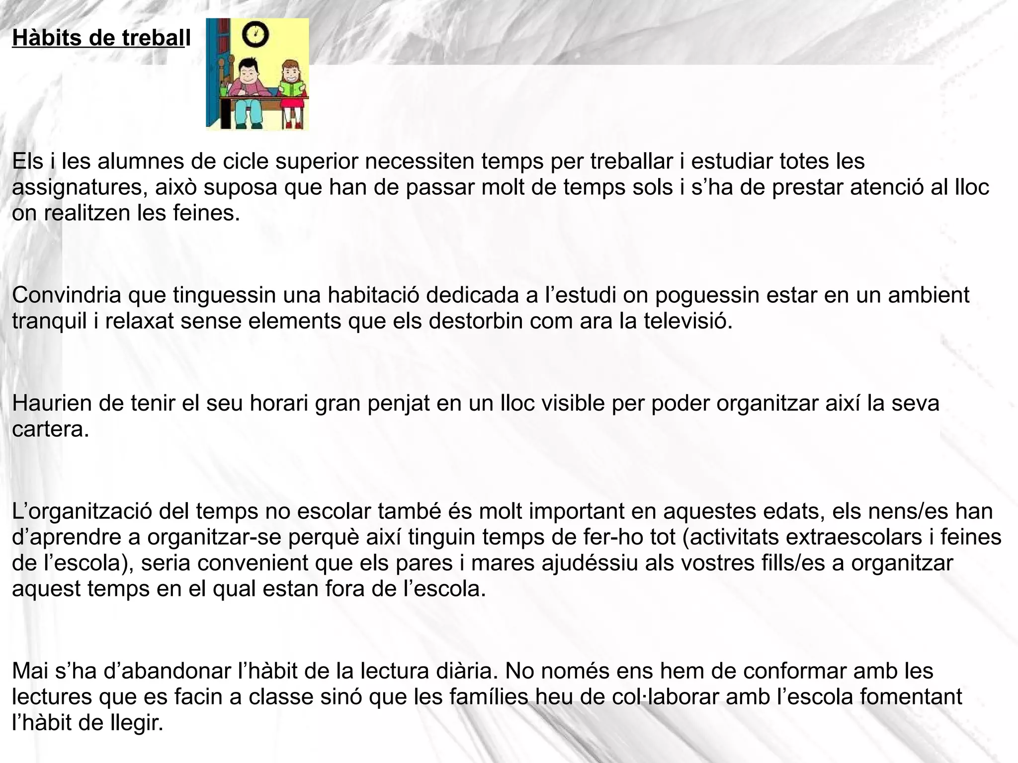 Hàbits de treball




Els i les alumnes de cicle superior necessiten temps per treballar i estudiar totes les
assignatures, això suposa que han de passar molt de temps sols i s’ha de prestar atenció al lloc
on realitzen les feines.


Convindria que tinguessin una habitació dedicada a l’estudi on poguessin estar en un ambient
tranquil i relaxat sense elements que els destorbin com ara la televisió.


Haurien de tenir el seu horari gran penjat en un lloc visible per poder organitzar així la seva
cartera.


L’organització del temps no escolar també és molt important en aquestes edats, els nens/es han
d’aprendre a organitzar-se perquè així tinguin temps de fer-ho tot (activitats extraescolars i feines
de l’escola), seria convenient que els pares i mares ajudéssiu als vostres fills/es a organitzar
aquest temps en el qual estan fora de l’escola.


Mai s’ha d’abandonar l’hàbit de la lectura diària. No només ens hem de conformar amb les
lectures que es facin a classe sinó que les famílies heu de col·laborar amb l’escola fomentant
l’hàbit de llegir.
 