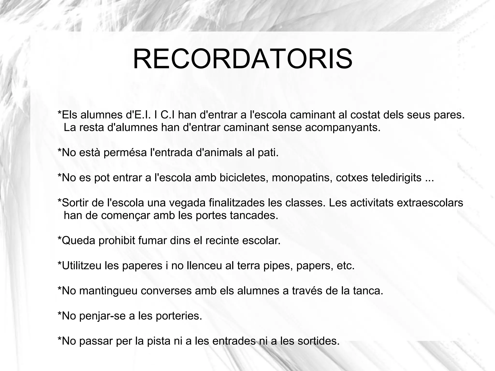 RECORDATORIS
*Els alumnes d'E.I. I C.I han d'entrar a l'escola caminant al costat dels seus pares.
 La resta d'alumnes han d'entrar caminant sense acompanyants.

*No està permésa l'entrada d'animals al pati.

*No es pot entrar a l'escola amb bicicletes, monopatins, cotxes teledirigits ...

*Sortir de l'escola una vegada finalitzades les classes. Les activitats extraescolars
 han de començar amb les portes tancades.

*Queda prohibit fumar dins el recinte escolar.

*Utilitzeu les paperes i no llenceu al terra pipes, papers, etc.

*No mantingueu converses amb els alumnes a través de la tanca.

*No penjar-se a les porteries.

*No passar per la pista ni a les entrades ni a les sortides.
 