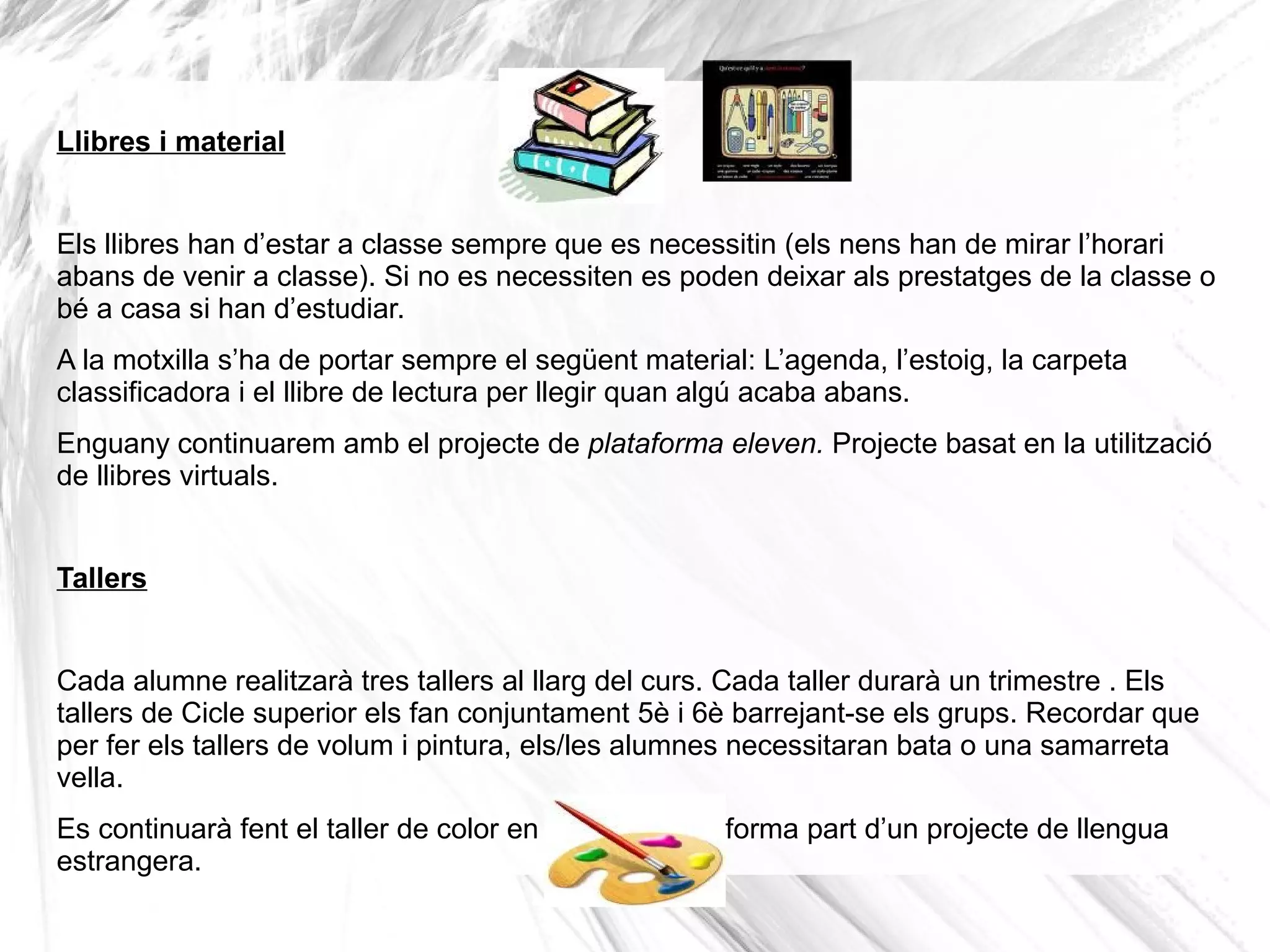Llibres i material


Els llibres han d’estar a classe sempre que es necessitin (els nens han de mirar l’horari
abans de venir a classe). Si no es necessiten es poden deixar als prestatges de la classe o
bé a casa si han d’estudiar.
A la motxilla s’ha de portar sempre el següent material: L’agenda, l’estoig, la carpeta
classificadora i el llibre de lectura per llegir quan algú acaba abans.
Enguany continuarem amb el projecte de plataforma eleven. Projecte basat en la utilització
de llibres virtuals.


Tallers


Cada alumne realitzarà tres tallers al llarg del curs. Cada taller durarà un trimestre . Els
tallers de Cicle superior els fan conjuntament 5è i 6è barrejant-se els grups. Recordar que
per fer els tallers de volum i pintura, els/les alumnes necessitaran bata o una samarreta
vella.
Es continuarà fent el taller de color en anglès ja que forma part d’un projecte de llengua
estrangera.
 