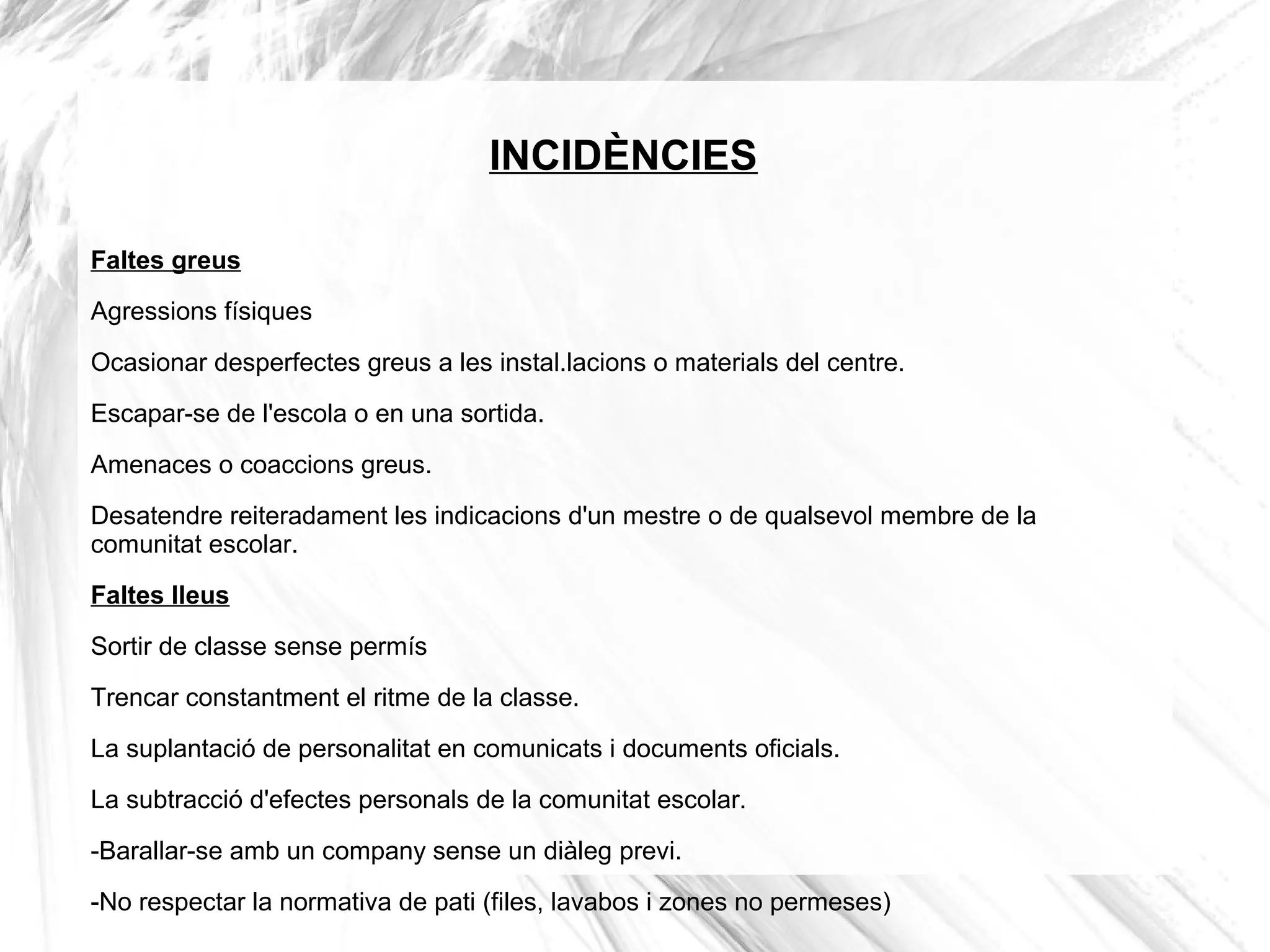 INCIDÈNCIES

Faltes greus
Agressions físiques

Ocasionar desperfectes greus a les instal.lacions o materials del centre.
Escapar-se de l'escola o en una sortida.

Amenaces o coaccions greus.
Desatendre reiteradament les indicacions d'un mestre o de qualsevol membre de la
comunitat escolar.
Faltes lleus

Sortir de classe sense permís
Trencar constantment el ritme de la classe.

La suplantació de personalitat en comunicats i documents oficials.
La subtracció d'efectes personals de la comunitat escolar.

-Barallar-se amb un company sense un diàleg previ.
-No respectar la normativa de pati (files, lavabos i zones no permeses)
 