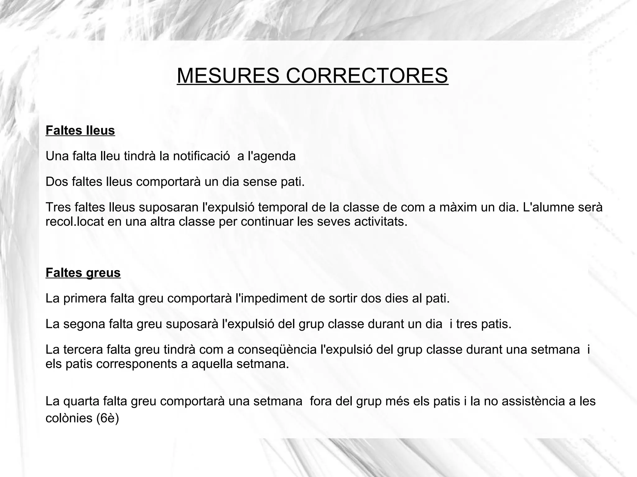 MESURES CORRECTORES

Faltes lleus
Una falta lleu tindrà la notificació a l'agenda

Dos faltes lleus comportarà un dia sense pati.
Tres faltes lleus suposaran l'expulsió temporal de la classe de com a màxim un dia. L'alumne serà
recol.locat en una altra classe per continuar les seves activitats.


Faltes greus
La primera falta greu comportarà l'impediment de sortir dos dies al pati.

La segona falta greu suposarà l'expulsió del grup classe durant un dia i tres patis.
La tercera falta greu tindrà com a conseqüència l'expulsió del grup classe durant una setmana i
els patis corresponents a aquella setmana.

La quarta falta greu comportarà una setmana fora del grup més els patis i la no assistència a les
colònies (6è)
 