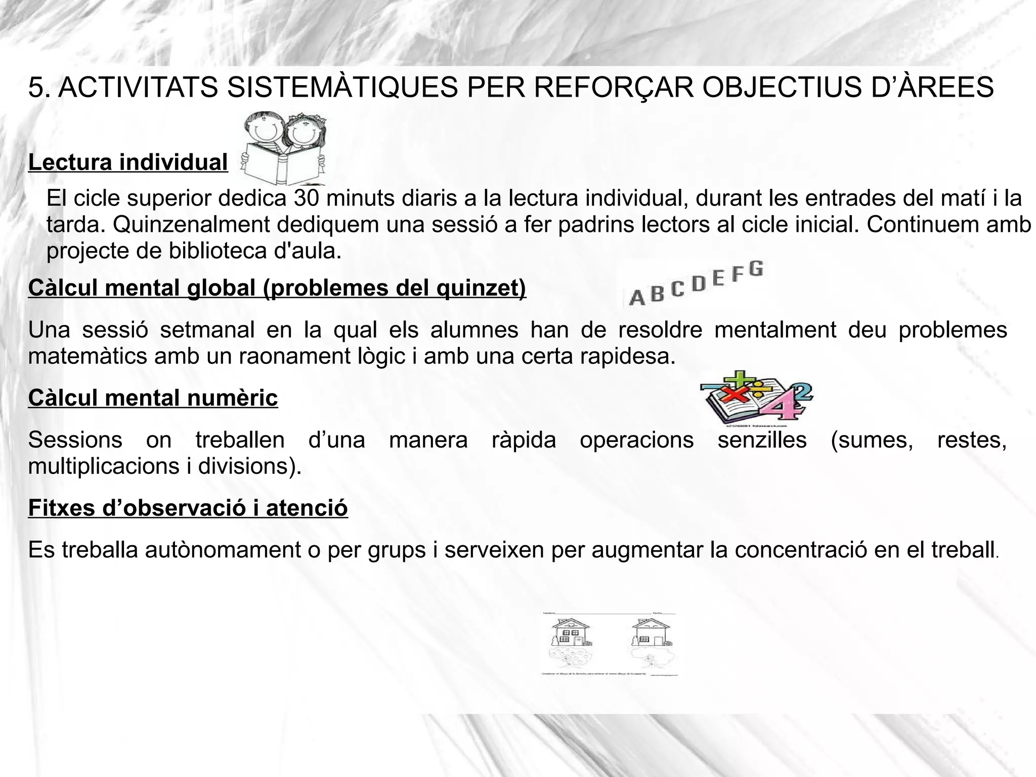 5. ACTIVITATS SISTEMÀTIQUES PER REFORÇAR OBJECTIUS D’ÀREES

Lectura individual
 El cicle superior dedica 30 minuts diaris a la lectura individual, durant les entrades del matí i la
 tarda. Quinzenalment dediquem una sessió a fer padrins lectors al cicle inicial. Continuem amb
 projecte de biblioteca d'aula.
Càlcul mental global (problemes del quinzet)
Una sessió setmanal en la qual els alumnes han de resoldre mentalment deu problemes
matemàtics amb un raonament lògic i amb una certa rapidesa.
Càlcul mental numèric
Sessions on treballen d’una manera ràpida operacions senzilles (sumes, restes,
multiplicacions i divisions).
Fitxes d’observació i atenció
Es treballa autònomament o per grups i serveixen per augmentar la concentració en el treball.
 