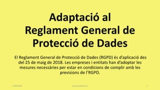 Adaptació al
Reglament General de
Protecció de Dades
El Reglament General de Protecció de Dades (RGPD) és d’aplicació des
del 25 de maig de 2018. Les empreses i entitats han d’adoptar les
mesures necessàries per estar en condicions de complir amb les
previsions de l’RGPD.
11/09/2018 www.privadesa.cat 1
 