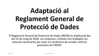 Adaptació al
Reglament General de
Protecció de Dades
El Reglament General de Protecció de Dades (RGPD) és d’aplicació des
del 25 de maig de 2018. Les empreses i entitats han d’adoptar les
mesures necessàries per estar en condicions de complir amb les
previsions de l’RGPD.
11/9/2018 www.privadesa.cat 1
 
