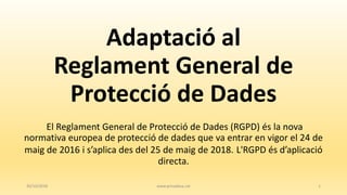 Adaptació al
Reglament General de
Protecció de Dades
El Reglament General de Protecció de Dades (RGPD) és la nova
normativa europea de protecció de dades que va entrar en vigor el 24 de
maig de 2016 i s’aplica des del 25 de maig de 2018. L'RGPD és d’aplicació
directa.
30/10/2018 www.privadesa.cat 1
 