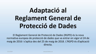 Adaptació al
Reglament General de
Protecció de Dades
El Reglament General de Protecció de Dades (RGPD) és la nova
normativa europea de protecció de dades que va entrar en vigor el 24 de
maig de 2016 i s’aplica des del 25 de maig de 2018. L'RGPD és d’aplicació
directa.
5/11/2018 www.privadesa.cat 1
 