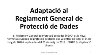 Adaptació al
Reglament General de
Protecció de Dades
El Reglament General de Protecció de Dades (RGPD) és la nova
normativa europea de protecció de dades que va entrar en vigor el 24 de
maig de 2016 i s’aplica des del 25 de maig de 2018. L'RGPD és d’aplicació
directa.
www.privadesa.cat 1
 