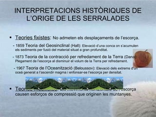INTERPRETACIONS HISTÒRIQUES DE L’ORIGE DE LES SERRALADES Teories fixistes :  No admeten els desplaçaments de l’escorça. -  1859  Teoria del Geosinclinal  (Hall):  Elevació d’una conca on s’acumulen els sediments per fusió del material situat a gran profunditat. - 1873  Teoria de la contracció per refredament de la Terra  (Dana):  Plegament de l’escorça al disminuir el volum de la Terra per refredament. - 1967  Teoria de l’Oceanització  (Beloussov):  Elevació dels extrems d’un oceà generat a l’ascendir magma i enfonsar-se l’escorça per densitat. Teories mobilistes :  Els moviments horitzontals de l’escorça causen esforços de compressió que originen les muntanyes. 