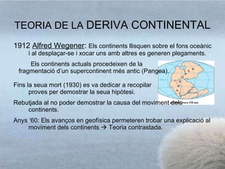 TEORIA DE LA  DERIVA CONTINENTAL 1912  Alfred Wegener :  E ls continents llisquen sobre el fons oceànic i  al desplaçar-se i xocar uns amb altres es generen plegaments. Els continents actuals procedeixen de la fragmentació d’un supercontinent més antic (Pangea). Fins la seua mort (1930) es va dedicar a recopilar proves per demostrar la seua hipòtesi. Rebutjada al no poder demostrar la causa del moviment dels continents. Anys ‘60: Els avanços en geofísica permeteren trobar una explicació al moviment dels continents    Teoria contrastada. 