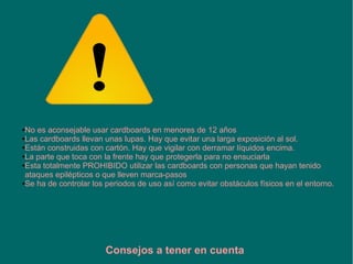●No es aconsejable usar cardboards en menores de 12 años
●Las cardboards llevan unas lupas. Hay que evitar una larga exposición al sol.
●Están construidas con cartón. Hay que vigilar con derramar líquidos encima.
●La parte que toca con la frente hay que protegerla para no ensuciarla
●Esta totalmente PROHIBIDO utilizar las cardboards con personas que hayan tenido
ataques epilépticos o que lleven marca-pasos
●Se ha de controlar los periodos de uso así como evitar obstáculos físicos en el entorno.
Consejos a tener en cuenta
 