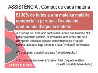 ASSISTÈNCIA . Còmput de cada matèria 
El 30% de faltes a una mateixa matèria 
comporta la pèrdua a l’avaluació 
continuada d’aquella matèria 
• La pèrdua de l’avaluació continuada implica que l’alumne NO 
pot fer exàmens parcials, ni trimestrals, ni té dret a que se li 
corregeixin treballs o tasques complementàries d’aquella 
matèria de la qual hagi perdut el dret a l’avaluació continuada. 
• Té dret, però, a assistir a classe (no està expulsat) 
• Té dret a presentar-se a l’examen final d’aquella matèria 
(no està donat de baixa d’ofici) 
 