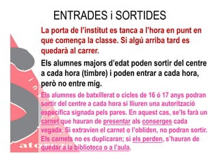 ENTRADES i SORTIDES 
La porta de l’institut es tanca a l’hora en punt en 
que comença la classe. Si algú arriba tard es 
quedarà al carrer. 
Els alumnes majors d’edat poden sortir del centre 
a cada hora (timbre) i poden entrar a cada hora, 
però no entre mig. 
Els alumnes de batxillerat o cicles de 16 ó 17 anys podran 
sortir del centre a cada hora si lliuren una autorització 
específica signada pels pares. En aquest cas, se’ls farà un 
carnet que hauran de presentar als conserges cada 
vegada. Si extravien el carnet o l’obliden, no podran sortir. 
Els carnets no es duplicaran; si els perden, s’hauran de 
quedar a la biblioteca o a l’aula. 
 