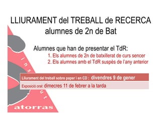 LLIURAMENT del TREBALL de RECERCA 
alumnes de 2n de Bat 
Alumnes que han de presentar el TdR: 
1. Els alumnes de 2n de batxillerat de curs sencer 
2. Els alumnes amb el TdR suspès de l’any anterior 
Lliurament del treball sobre paper i en CD : divendres 9 de gener 
Exposició oral: dimecres 11 de febrer a la tarda 
 