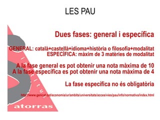 LES PAU 
Dues fases: general i específica 
GENERAL: català+castellà+idioma+història o filosofia+modalitat 
ESPECÍFICA: màxim de 3 matèries de modalitat 
A la fase general es pot obtenir una nota màxima de 10 
A la fase específica es pot obtenir una nota màxima de 4 
La fase específica no és obligatòria 
http://www.gencat.cat/economia/ur/ambits/universitats/acces/vies/pau/info/normativa/index.html 
 