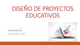 DISEÑO DE PROYECTOS
EDUCATIVOS
PRESENTACIÓN
ALEJANDRA ALBÁN
 