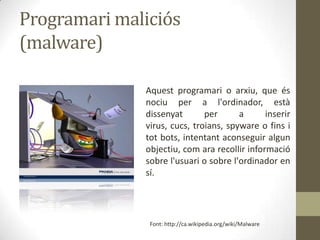Programari maliciós
(malware)
Aquest programari o arxiu, que és
nociu per a l'ordinador, està
dissenyat
per
a
inserir
virus, cucs, troians, spyware o fins i
tot bots, intentant aconseguir algun
objectiu, com ara recollir informació
sobre l'usuari o sobre l'ordinador en
sí.

Font: http://ca.wikipedia.org/wiki/Malware

 