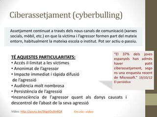 Ciberassetjament (cyberbulling)
Assetjament continuat a través dels nous canals de comunicació (xarxes
socials, mòbil, etc.) en que la víctima i l’agressor formen part del mateix
entorn, habitualment la mateixa escola o institut. Pot ser actiu o passiu.
“El 37% dels joves
espanyols han admès
haver
patit
ciberassetjament, sego
ns una enquesta recent
de Microsoft.” 19/10/12

TÉ AQUESTES PARTICULARITATS:
• Accés il·limitat a les víctimes
• Anonimat de l’agressor
• Impacte immediat i ràpida difusió
de l’agressió
El periódico
• Audiència molt nombrosa
• Persistència de l’agressió
•Inconsciència de l'agressor quant als danys causats i
descontrol de l’abast de la seva agressió
Vídeo: http://youtu.be/9bgdOuBn4Q4

Fes clic: vídeo

 