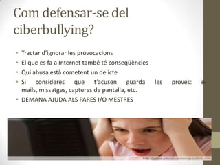 Com defensar-se del
ciberbullying?
•
•
•
•

Tractar d’ignorar les provocacions
El que es fa a Internet també té conseqüències
Qui abusa està cometent un delicte
Si consideres que t’acusen guarda les
mails, missatges, captures de pantalla, etc.
• DEMANA AJUDA ALS PARES I/O MESTRES

proves:

e-

 