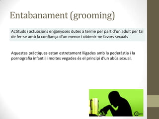 Entabanament (grooming)
Actituds i actuacions enganyoses dutes a terme per part d’un adult per tal
de fer-se amb la confiança d’un menor i obtenir-ne favors sexuals

Aquestes pràctiques estan estretament lligades amb la pederàstia i la
pornografia infantil i moltes vegades és el principi d’un abús sexual.

 