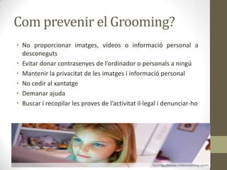 Com prevenir el Grooming?
• No proporcionar imatges, vídeos o informació personal a
desconeguts
• Evitar donar contrasenyes de l’ordinador o personals a ningú
• Mantenir la privacitat de les imatges i informació personal
• No cedir al xantatge
• Demanar ajuda
• Buscar i recopilar les proves de l’activitat il·legal i denunciar-ho

 