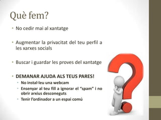Què fem?
• No cedir mai al xantatge

• Augmentar la privacitat del teu perfil a
les xarxes socials
• Buscar i guardar les proves del xantatge
• DEMANAR AJUDA ALS TEUS PARES!
• No instal·leu una webcam
• Ensenyar al teu fill a ignorar el “spam” i no
obrir arxius desconeguts
• Tenir l’ordinador a un espai comú

 