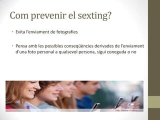 Com prevenir el sexting?
• Evita l’enviament de fotografies
• Pensa amb les possibles conseqüències derivades de l’enviament
d’una foto personal a qualsevol persona, sigui coneguda o no

 