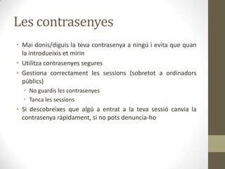Les contrasenyes
• Mai donis/diguis la teva contrasenya a ningú i evita que quan
la introdueixis et mirin
• Utilitza contrasenyes segures
• Gestiona correctament les sessions (sobretot a ordinadors
públics)
• No guardis les contrasenyes
• Tanca les sessions

• Si descobreixes que algú a entrat a la teva sessió canvia la
contrasenya ràpidament, si no pots denuncia-ho

 