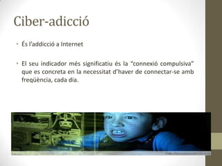 Ciber-adicció
• És l’addicció a Internet
• El seu indicador més significatiu és la “connexió compulsiva”
que es concreta en la necessitat d’haver de connectar-se amb
freqüència, cada dia.

 