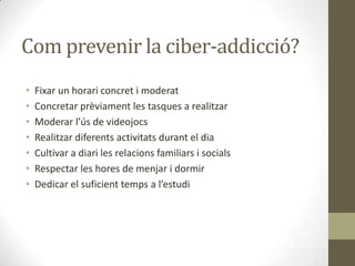 Com prevenir la ciber-addicció?
•
•
•
•
•
•
•

Fixar un horari concret i moderat
Concretar prèviament les tasques a realitzar
Moderar l’ús de videojocs
Realitzar diferents activitats durant el dia
Cultivar a diari les relacions familiars i socials
Respectar les hores de menjar i dormir
Dedicar el suficient temps a l’estudi

 