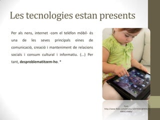 Les tecnologies estan presents
Per als nens, internet -com el telèfon mòbil- és
una

de

les

seves

principals

eines

de

comunicació, creació i manteniment de relacions
socials i consum cultural i informatiu. (...) Per
tant, desproblematitzem-ho. *

Font:
http://www.flickr.com/photos/10370393@N04/
4964219960/

 