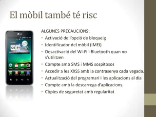 El mòbil també té risc
ALGUNES PRECAUCIONS:
• Activació de l’opció de bloqueig
• Identificador del mòbil (IMEI)
• Desactivació del Wi-Fi i Bluetooth quan no
s’utilitzen
• Compte amb SMS i MMS sospitosos
• Accedir a les XXSS amb la contrasenya cada vegada.
• Actualització del programari I les aplicacions al dia
• Compte amb la descarrega d’aplicacions.
• Còpies de seguretat amb regularitat

 