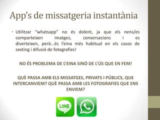 App’s de missatgeria instantània
• Utilitzar “whatsapp” no és dolent, ja que els nens/es
comparteixen
imatges,
conversacions
i
es
diverteixen, però…és l’eina més habitual en els casos de
sexting i difusió de fotografies!
NO ÉS PROBLEMA DE L’EINA SINÓ DE L’ÚS QUE EN FEM!
QUÈ PASSA AMB ELS MISSATGES, PRIVATS I PÚBLICS, QUE
INTERCANVIEM? QUÈ PASSA AMB LES FOTOGRAFIES QUE ENS
ENVIEM?

 